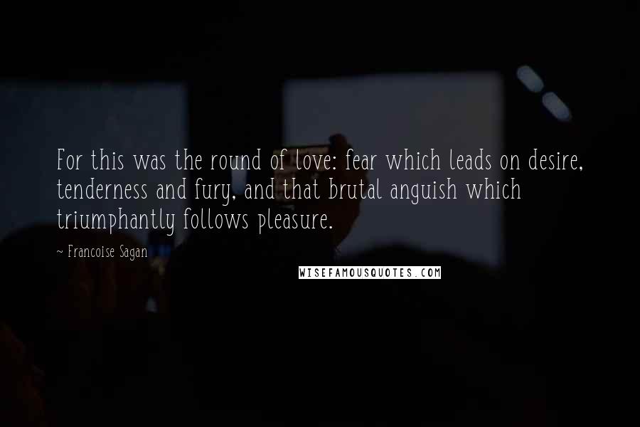 Francoise Sagan Quotes: For this was the round of love: fear which leads on desire, tenderness and fury, and that brutal anguish which triumphantly follows pleasure.