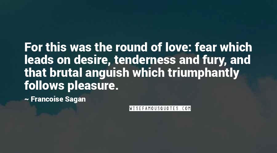 Francoise Sagan Quotes: For this was the round of love: fear which leads on desire, tenderness and fury, and that brutal anguish which triumphantly follows pleasure.