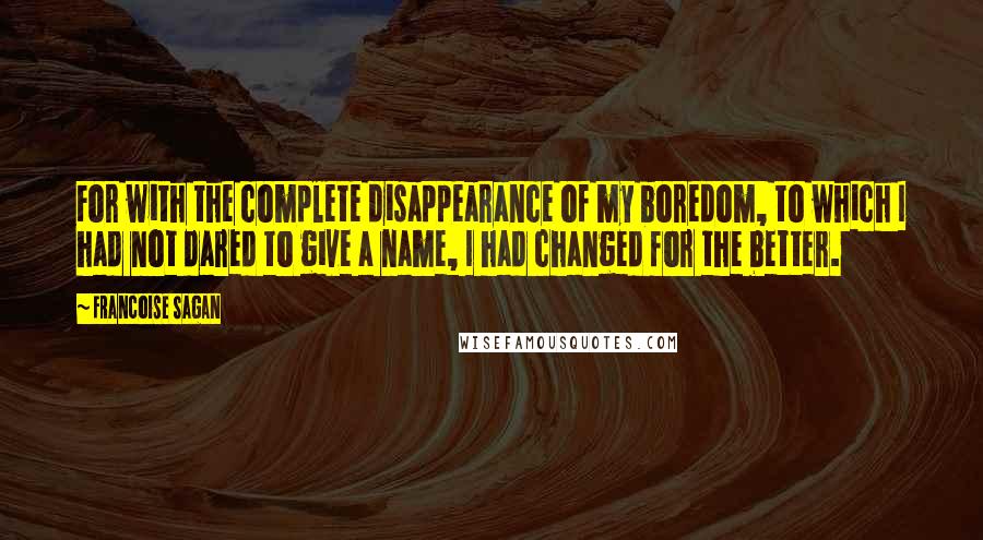 Francoise Sagan Quotes: For with the complete disappearance of my boredom, to which I had not dared to give a name, I had changed for the better.