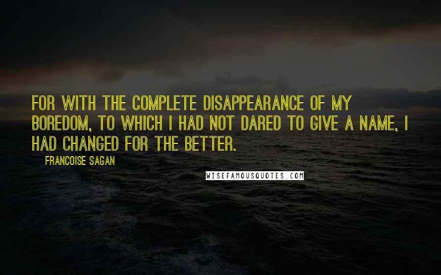 Francoise Sagan Quotes: For with the complete disappearance of my boredom, to which I had not dared to give a name, I had changed for the better.