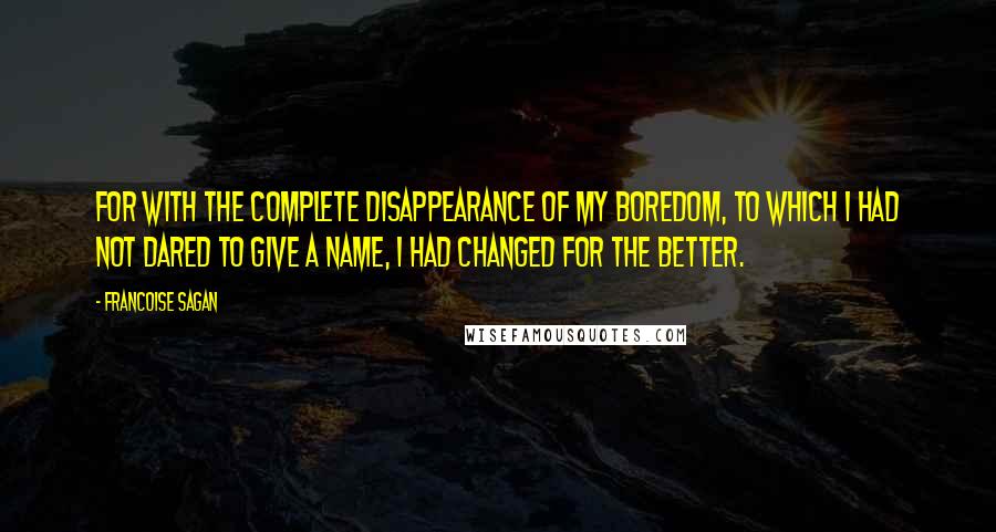 Francoise Sagan Quotes: For with the complete disappearance of my boredom, to which I had not dared to give a name, I had changed for the better.