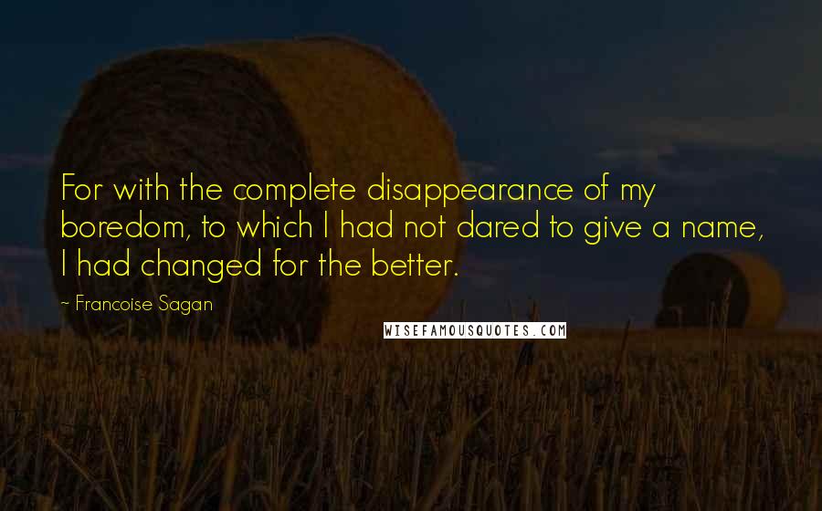 Francoise Sagan Quotes: For with the complete disappearance of my boredom, to which I had not dared to give a name, I had changed for the better.