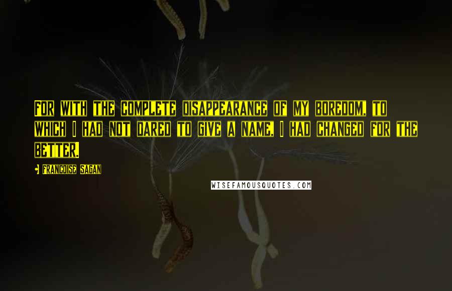 Francoise Sagan Quotes: For with the complete disappearance of my boredom, to which I had not dared to give a name, I had changed for the better.