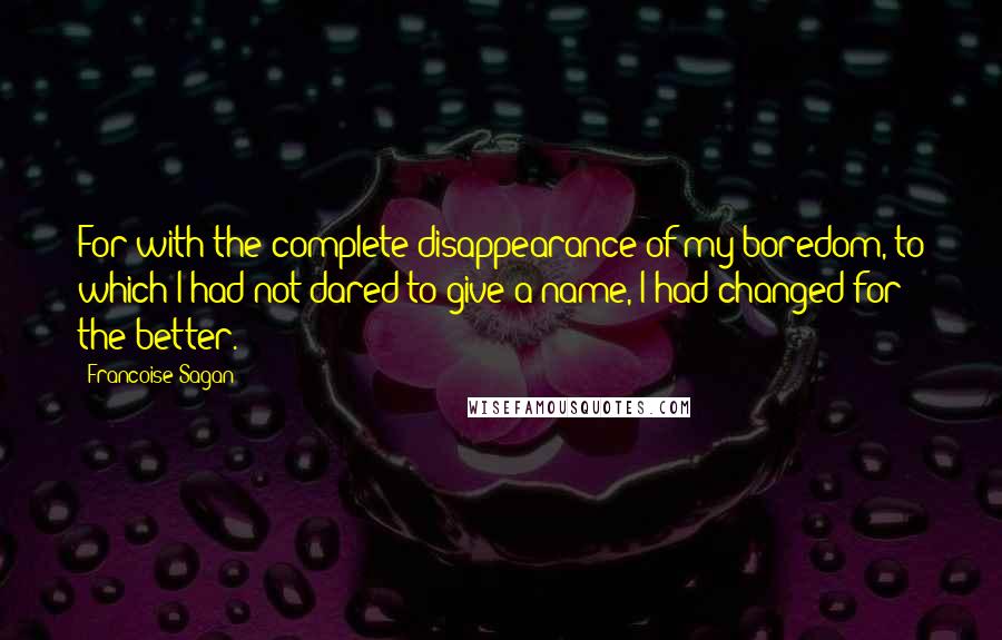 Francoise Sagan Quotes: For with the complete disappearance of my boredom, to which I had not dared to give a name, I had changed for the better.