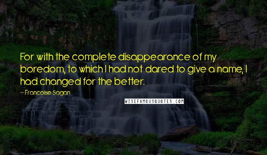 Francoise Sagan Quotes: For with the complete disappearance of my boredom, to which I had not dared to give a name, I had changed for the better.