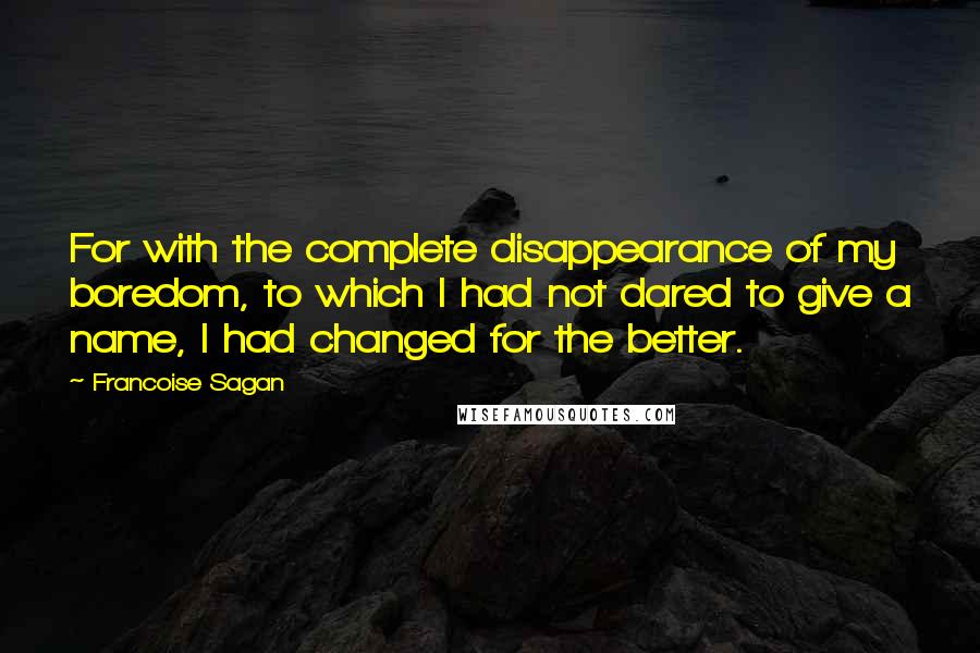Francoise Sagan Quotes: For with the complete disappearance of my boredom, to which I had not dared to give a name, I had changed for the better.