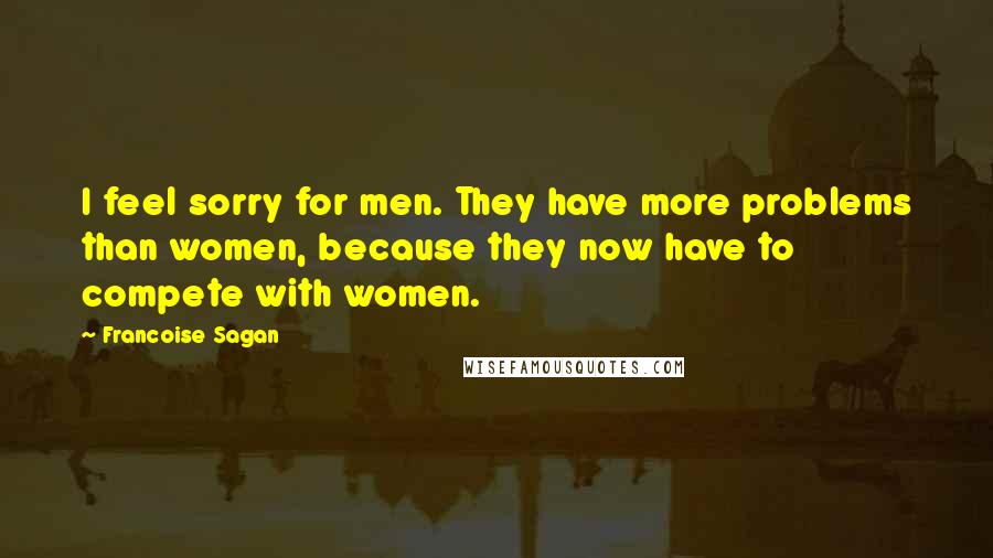 Francoise Sagan Quotes: I feel sorry for men. They have more problems than women, because they now have to compete with women.