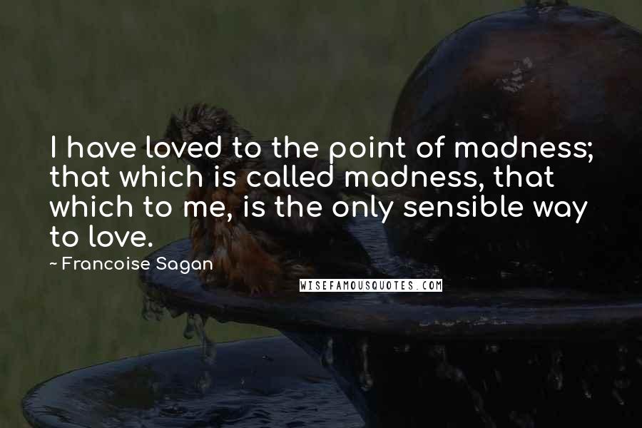 Francoise Sagan Quotes: I have loved to the point of madness; that which is called madness, that which to me, is the only sensible way to love.