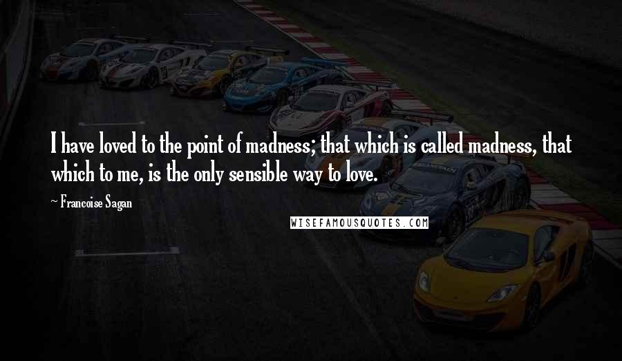 Francoise Sagan Quotes: I have loved to the point of madness; that which is called madness, that which to me, is the only sensible way to love.