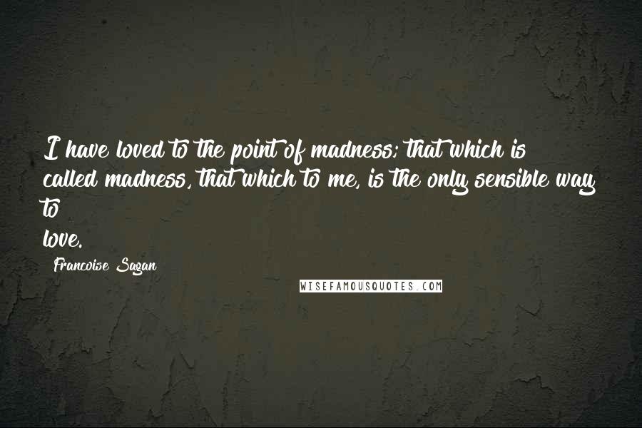 Francoise Sagan Quotes: I have loved to the point of madness; that which is called madness, that which to me, is the only sensible way to love.