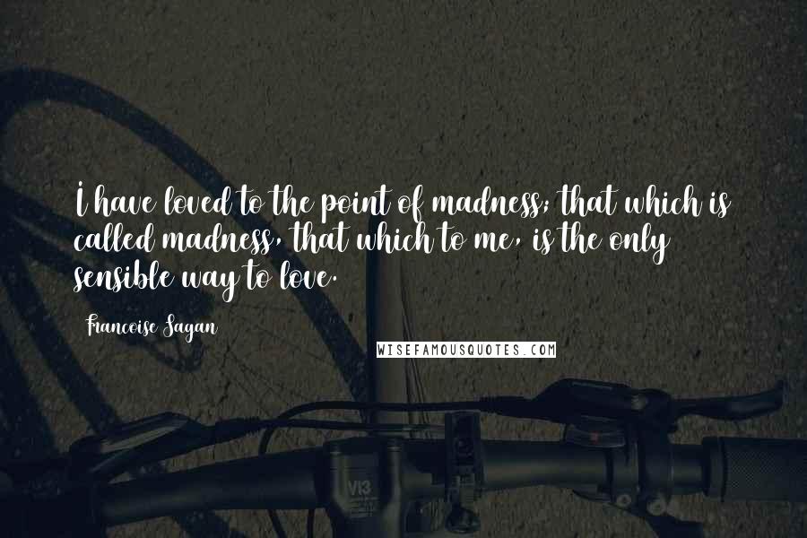 Francoise Sagan Quotes: I have loved to the point of madness; that which is called madness, that which to me, is the only sensible way to love.