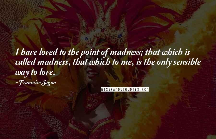 Francoise Sagan Quotes: I have loved to the point of madness; that which is called madness, that which to me, is the only sensible way to love.