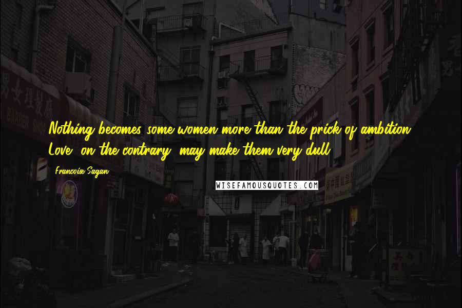 Francoise Sagan Quotes: Nothing becomes some women more than the prick of ambition. Love, on the contrary, may make them very dull.