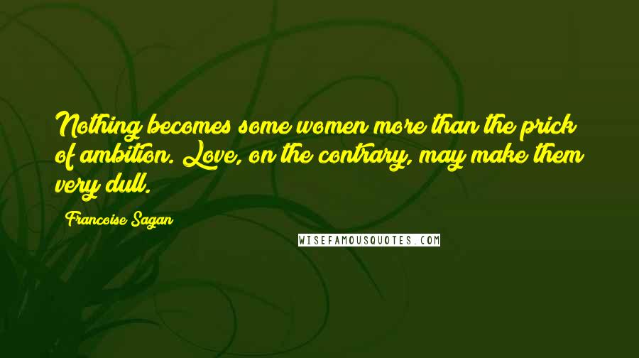 Francoise Sagan Quotes: Nothing becomes some women more than the prick of ambition. Love, on the contrary, may make them very dull.