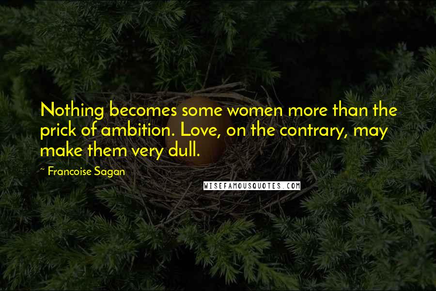 Francoise Sagan Quotes: Nothing becomes some women more than the prick of ambition. Love, on the contrary, may make them very dull.