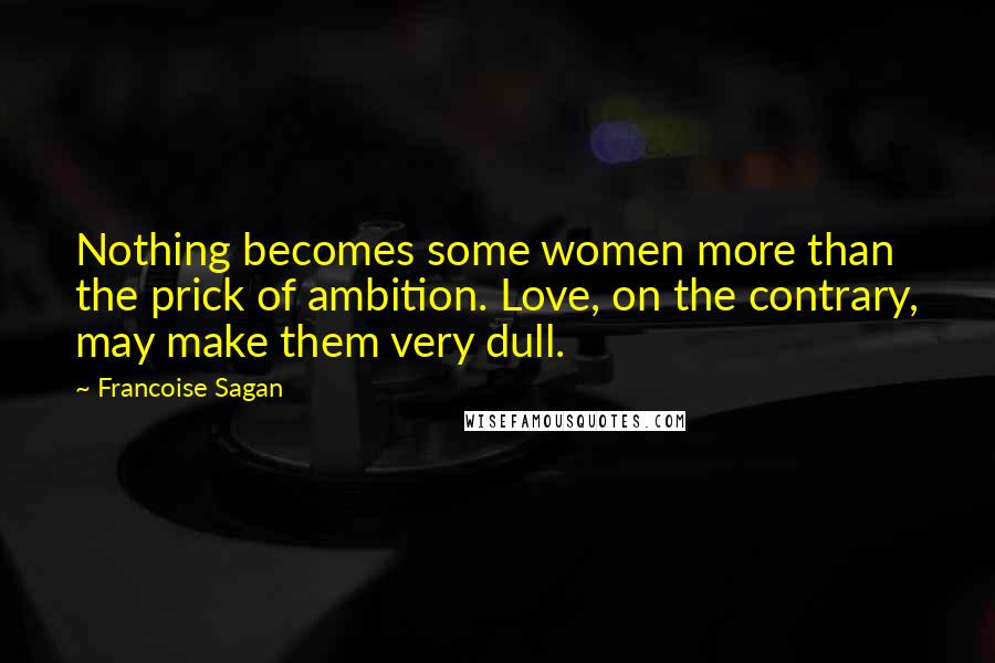 Francoise Sagan Quotes: Nothing becomes some women more than the prick of ambition. Love, on the contrary, may make them very dull.