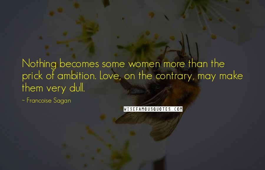 Francoise Sagan Quotes: Nothing becomes some women more than the prick of ambition. Love, on the contrary, may make them very dull.