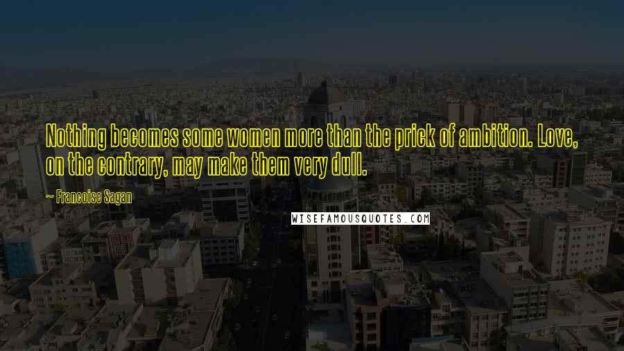 Francoise Sagan Quotes: Nothing becomes some women more than the prick of ambition. Love, on the contrary, may make them very dull.