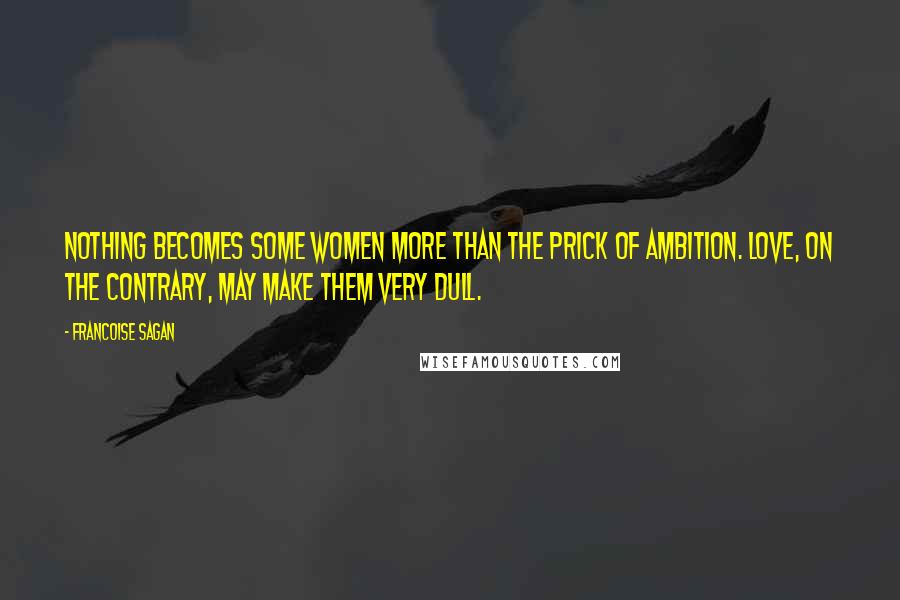 Francoise Sagan Quotes: Nothing becomes some women more than the prick of ambition. Love, on the contrary, may make them very dull.