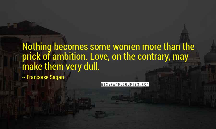 Francoise Sagan Quotes: Nothing becomes some women more than the prick of ambition. Love, on the contrary, may make them very dull.