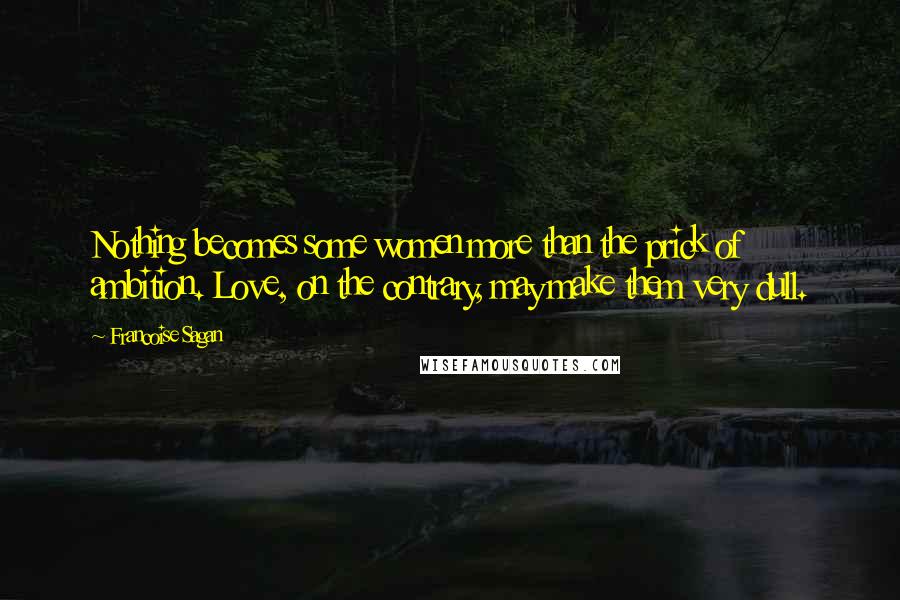 Francoise Sagan Quotes: Nothing becomes some women more than the prick of ambition. Love, on the contrary, may make them very dull.