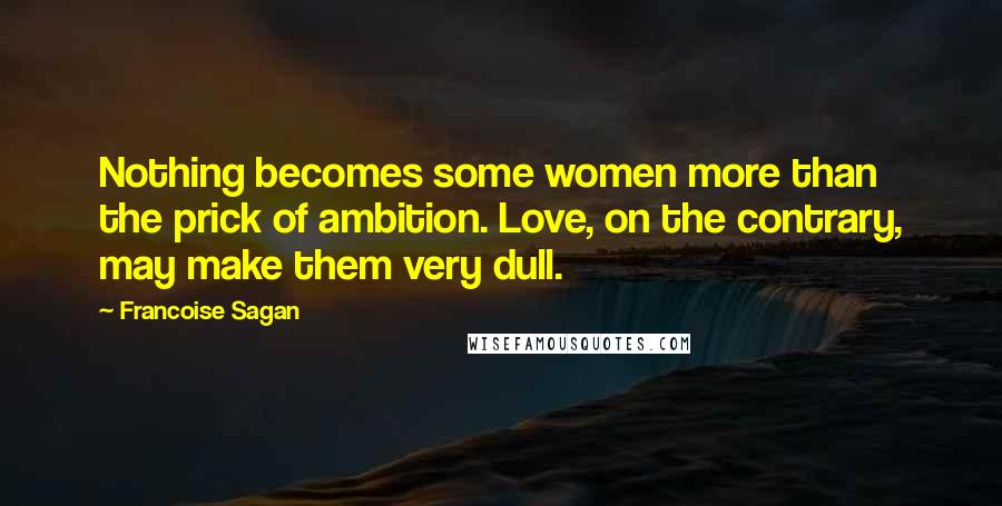 Francoise Sagan Quotes: Nothing becomes some women more than the prick of ambition. Love, on the contrary, may make them very dull.