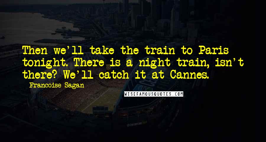 Francoise Sagan Quotes: Then we'll take the train to Paris tonight. There is a night train, isn't there? We'll catch it at Cannes.