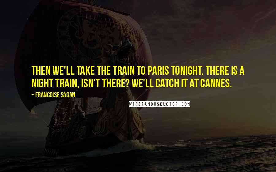 Francoise Sagan Quotes: Then we'll take the train to Paris tonight. There is a night train, isn't there? We'll catch it at Cannes.