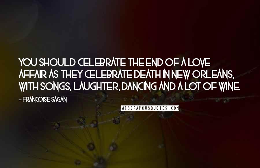 Francoise Sagan Quotes: You should celebrate the end of a love affair as they celebrate death in New Orleans, with songs, laughter, dancing and a lot of wine.