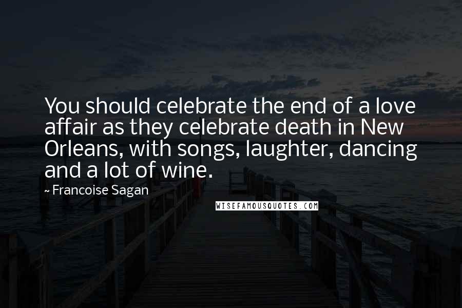 Francoise Sagan Quotes: You should celebrate the end of a love affair as they celebrate death in New Orleans, with songs, laughter, dancing and a lot of wine.