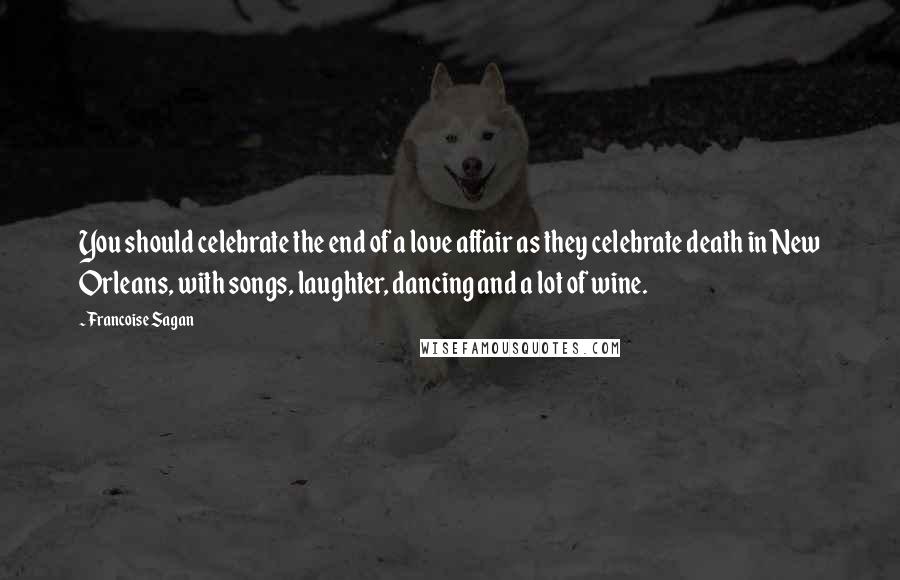 Francoise Sagan Quotes: You should celebrate the end of a love affair as they celebrate death in New Orleans, with songs, laughter, dancing and a lot of wine.