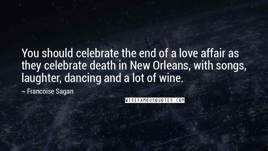 Francoise Sagan Quotes: You should celebrate the end of a love affair as they celebrate death in New Orleans, with songs, laughter, dancing and a lot of wine.