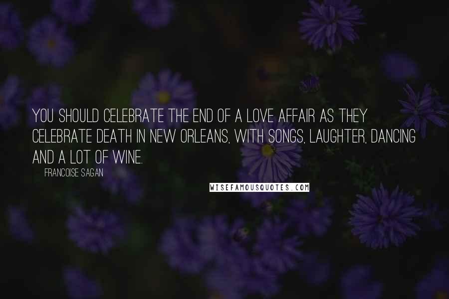 Francoise Sagan Quotes: You should celebrate the end of a love affair as they celebrate death in New Orleans, with songs, laughter, dancing and a lot of wine.
