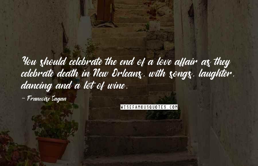 Francoise Sagan Quotes: You should celebrate the end of a love affair as they celebrate death in New Orleans, with songs, laughter, dancing and a lot of wine.