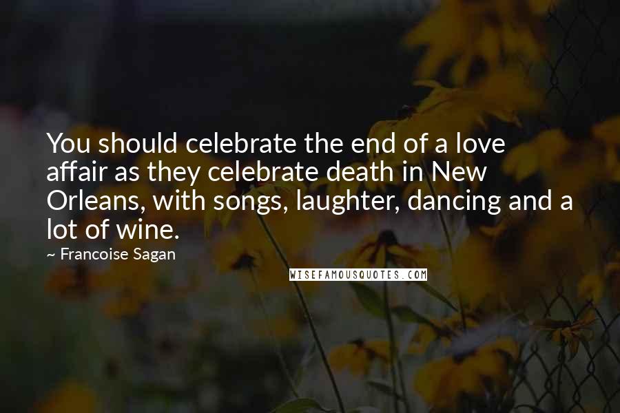 Francoise Sagan Quotes: You should celebrate the end of a love affair as they celebrate death in New Orleans, with songs, laughter, dancing and a lot of wine.