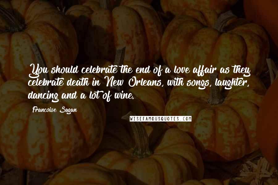 Francoise Sagan Quotes: You should celebrate the end of a love affair as they celebrate death in New Orleans, with songs, laughter, dancing and a lot of wine.