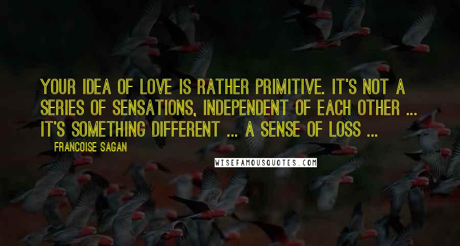 Francoise Sagan Quotes: Your idea of love is rather primitive. It's not a series of sensations, independent of each other ... It's something different ... a sense of loss ...