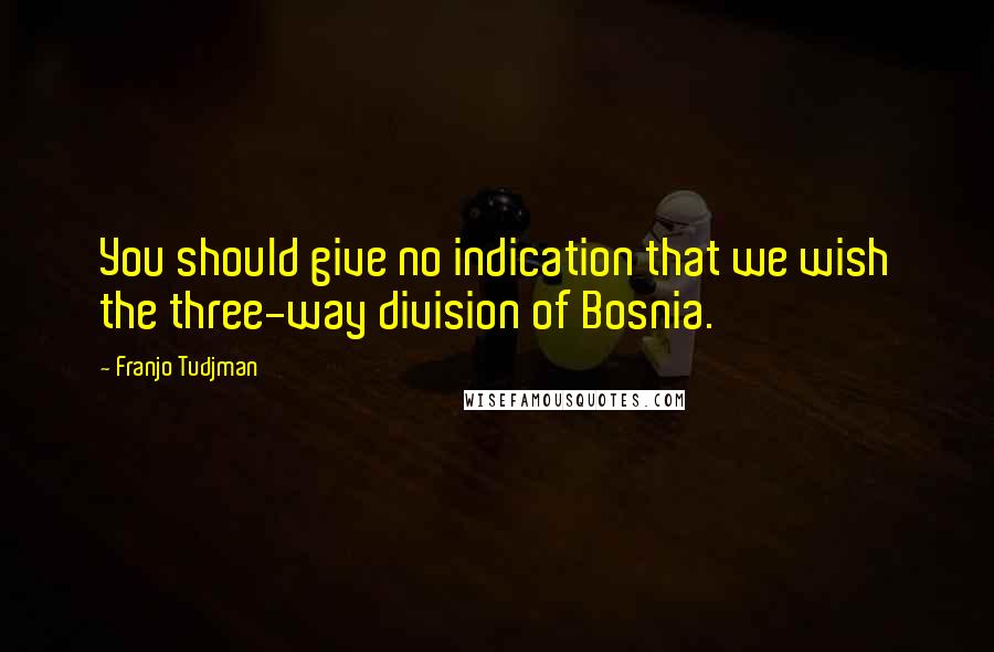 Franjo Tudjman Quotes: You should give no indication that we wish the three-way division of Bosnia.