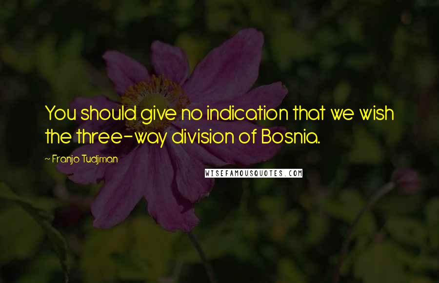 Franjo Tudjman Quotes: You should give no indication that we wish the three-way division of Bosnia.