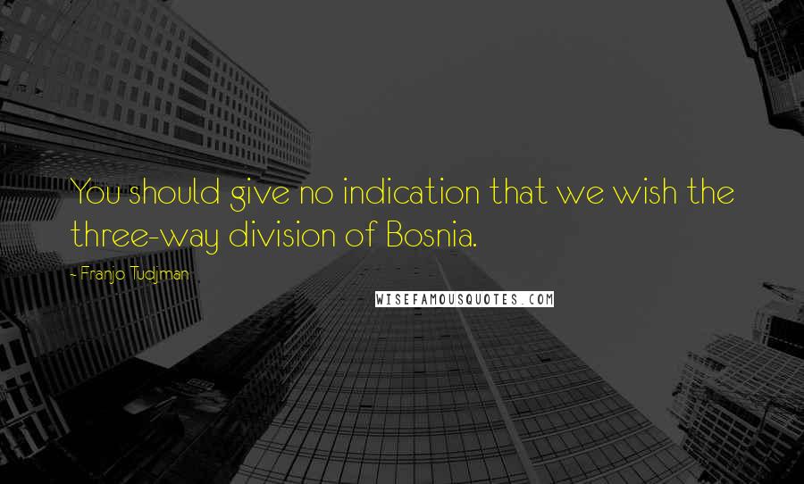 Franjo Tudjman Quotes: You should give no indication that we wish the three-way division of Bosnia.