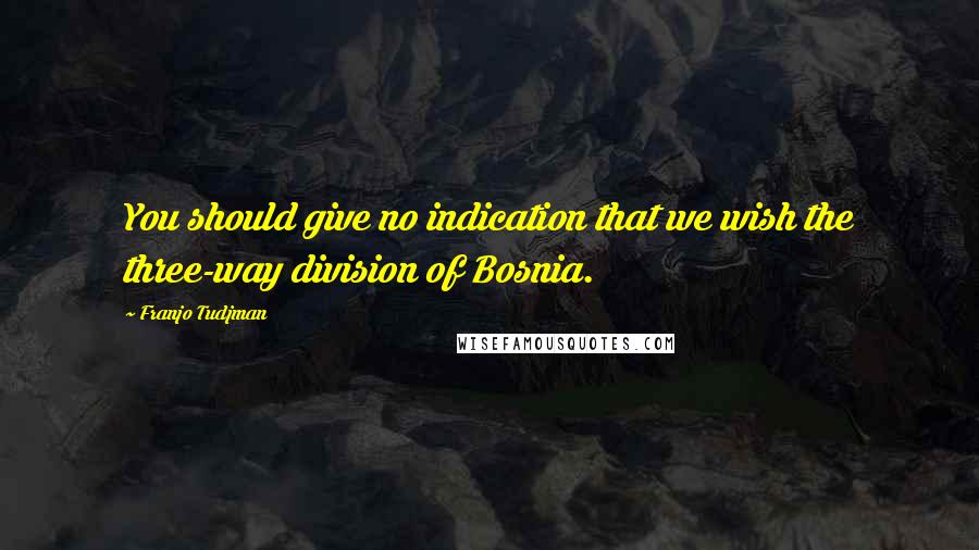 Franjo Tudjman Quotes: You should give no indication that we wish the three-way division of Bosnia.