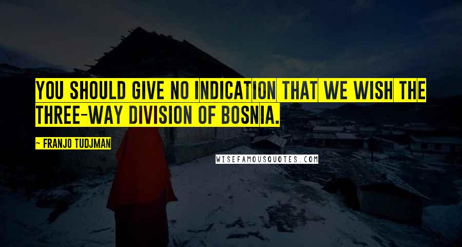 Franjo Tudjman Quotes: You should give no indication that we wish the three-way division of Bosnia.