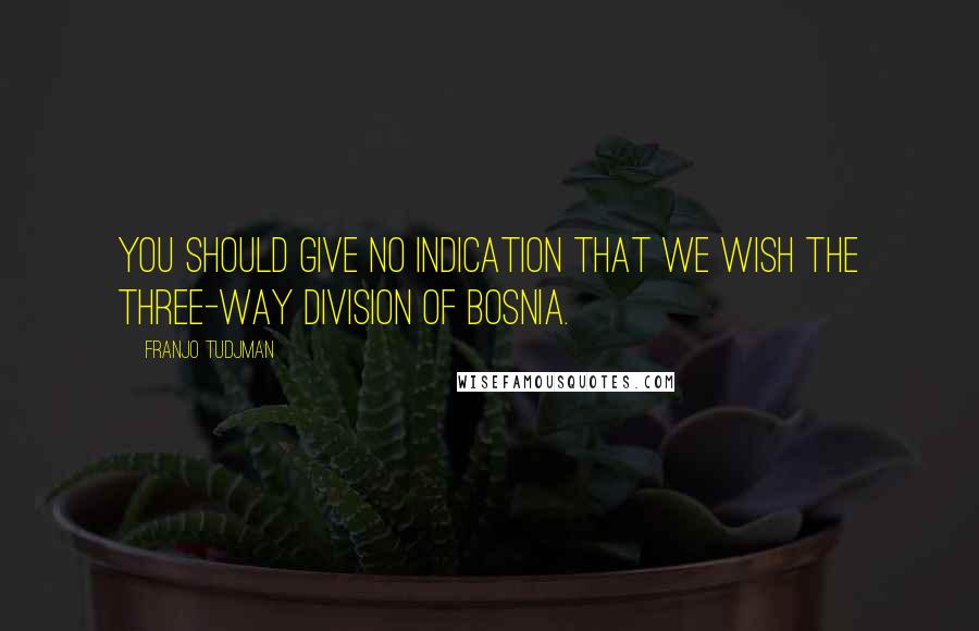 Franjo Tudjman Quotes: You should give no indication that we wish the three-way division of Bosnia.