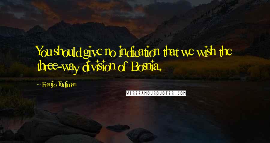 Franjo Tudjman Quotes: You should give no indication that we wish the three-way division of Bosnia.