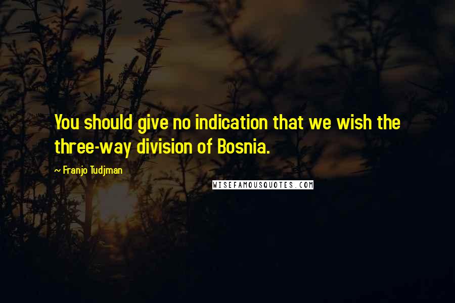 Franjo Tudjman Quotes: You should give no indication that we wish the three-way division of Bosnia.