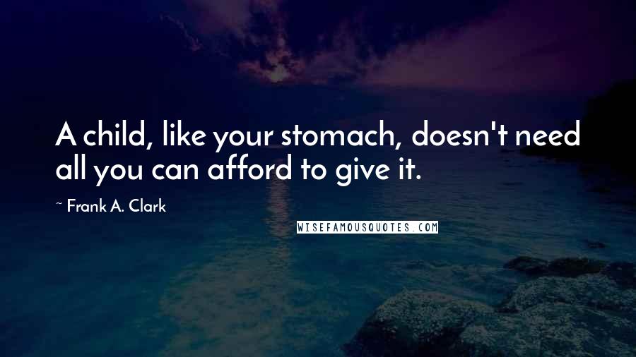 Frank A. Clark Quotes: A child, like your stomach, doesn't need all you can afford to give it.