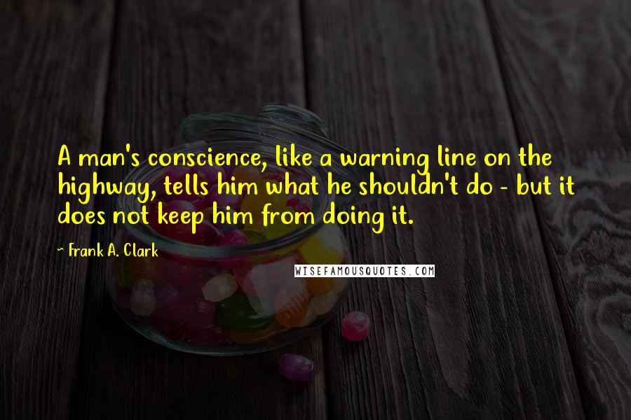 Frank A. Clark Quotes: A man's conscience, like a warning line on the highway, tells him what he shouldn't do - but it does not keep him from doing it.