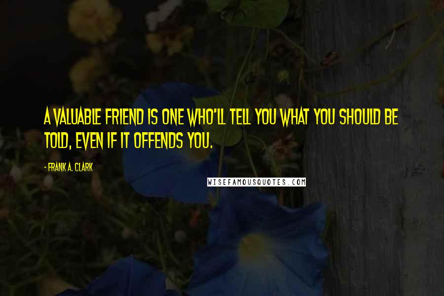 Frank A. Clark Quotes: A valuable friend is one who'll tell you what you should be told, even if it offends you.