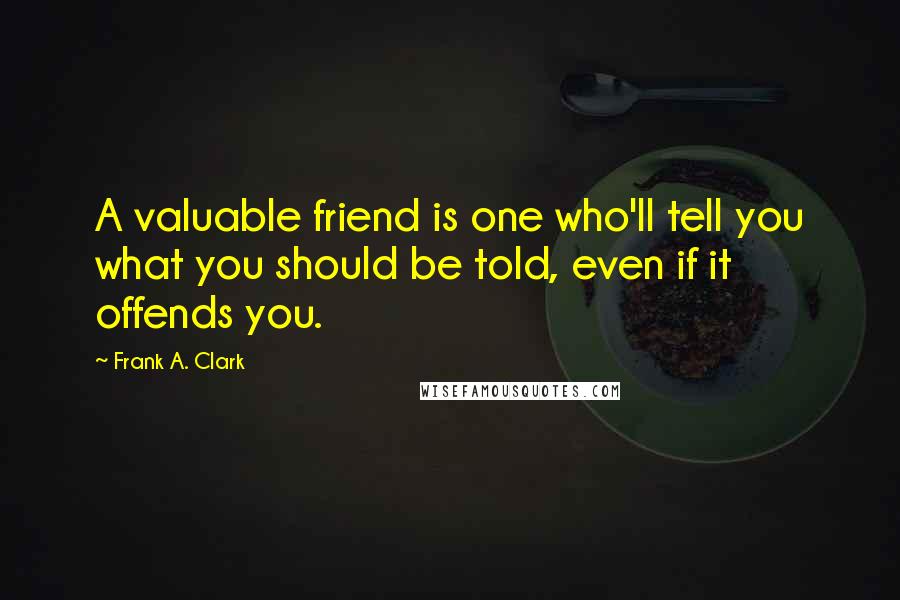 Frank A. Clark Quotes: A valuable friend is one who'll tell you what you should be told, even if it offends you.