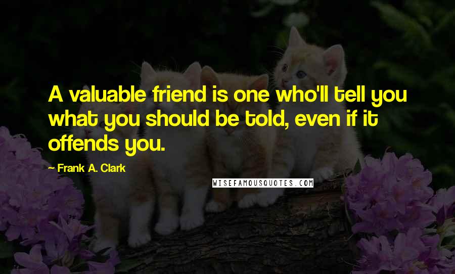 Frank A. Clark Quotes: A valuable friend is one who'll tell you what you should be told, even if it offends you.